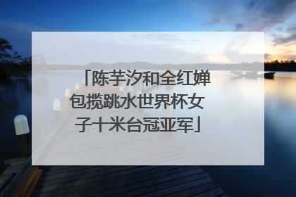陈芋汐和全红婵包揽跳水世界杯女子十米台冠亚军