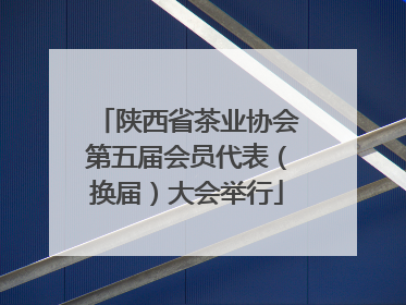陕西省茶业协会第五届会员代表（换届）大会举行