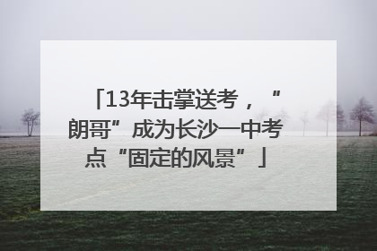 13年击掌送考，“朗哥”成为长沙一中考点“固定的风景”