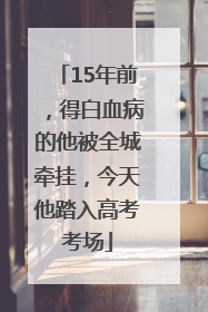 15年前，得白血病的他被全城牵挂，今天他踏入高考考场