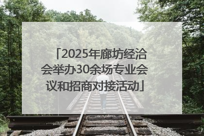 2025年廊坊经洽会举办30余场专业会议和招商对接活动