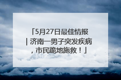 5月27日最佳情报｜济南一男子突发疾病，市民跪地施救！